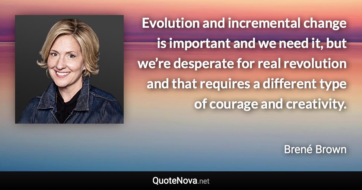 Evolution and incremental change is important and we need it, but we’re desperate for real revolution and that requires a different type of courage and creativity. - Brené Brown quote