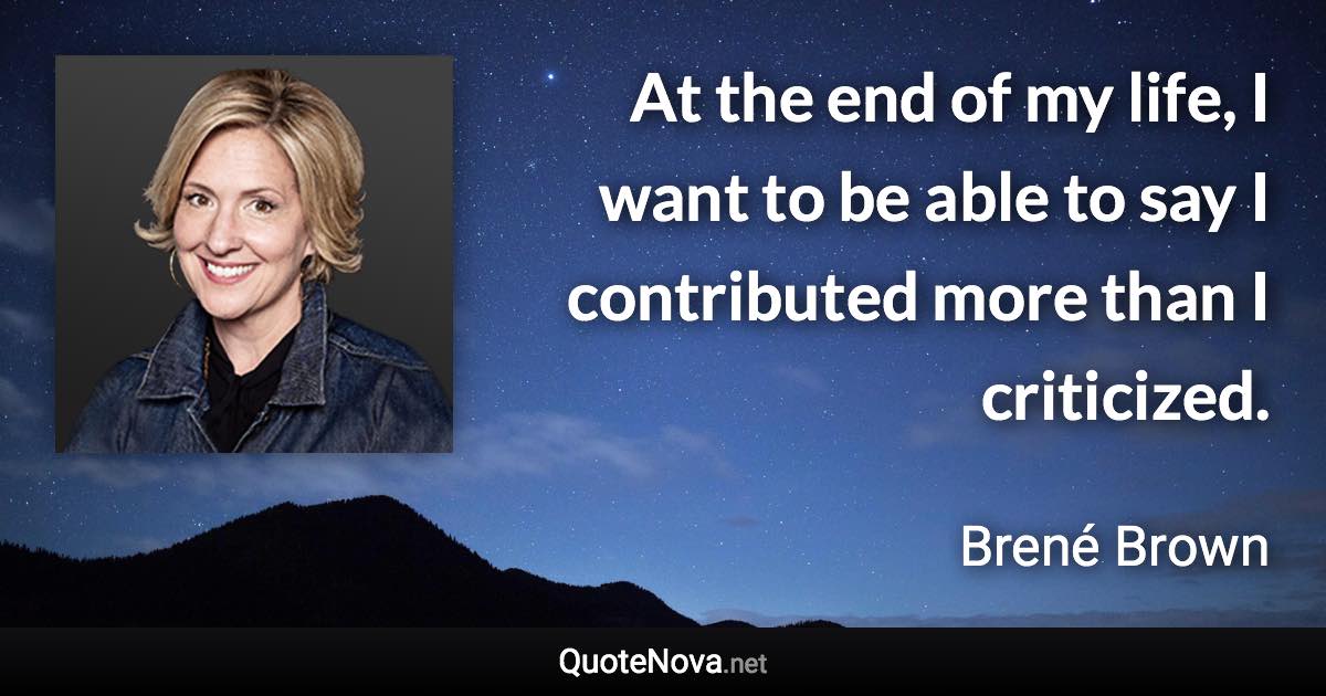 At the end of my life, I want to be able to say I contributed more than I criticized. - Brené Brown quote