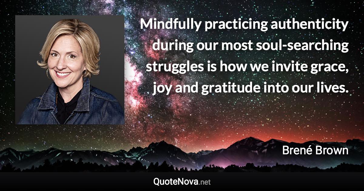 Mindfully practicing authenticity during our most soul-searching struggles is how we invite grace, joy and gratitude into our lives. - Brené Brown quote