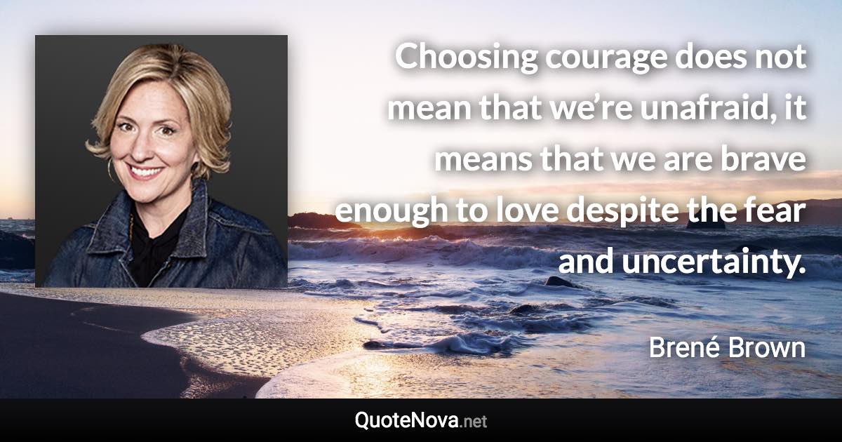 Choosing courage does not mean that we’re unafraid, it means that we are brave enough to love despite the fear and uncertainty. - Brené Brown quote