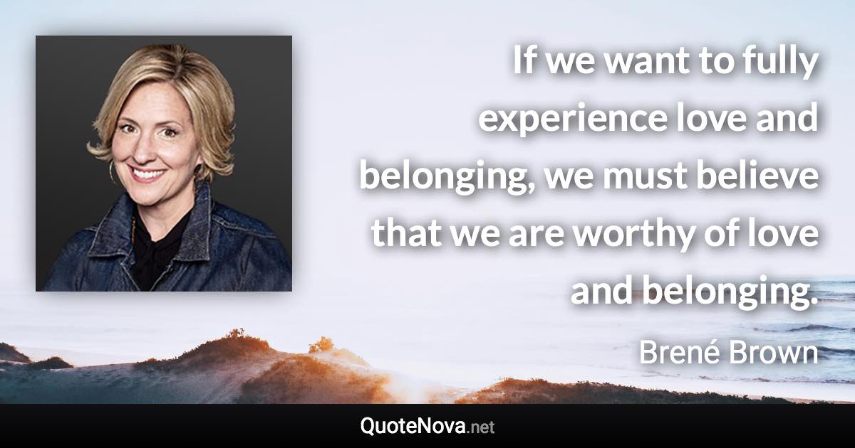 If we want to fully experience love and belonging, we must believe that we are worthy of love and belonging. - Brené Brown quote