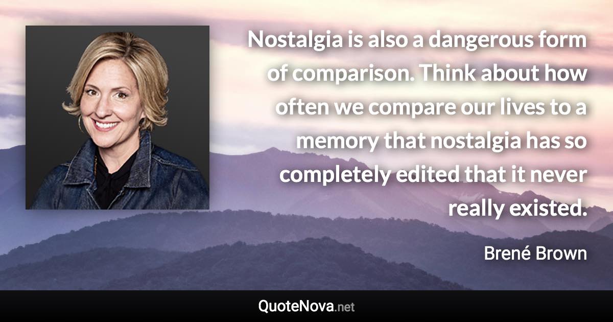 Nostalgia is also a dangerous form of comparison. Think about how often we compare our lives to a memory that nostalgia has so completely edited that it never really existed. - Brené Brown quote