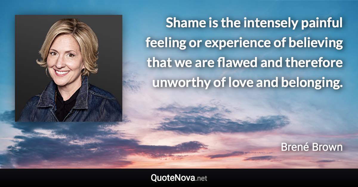 Shame is the intensely painful feeling or experience of believing that we are flawed and therefore unworthy of love and belonging. - Brené Brown quote