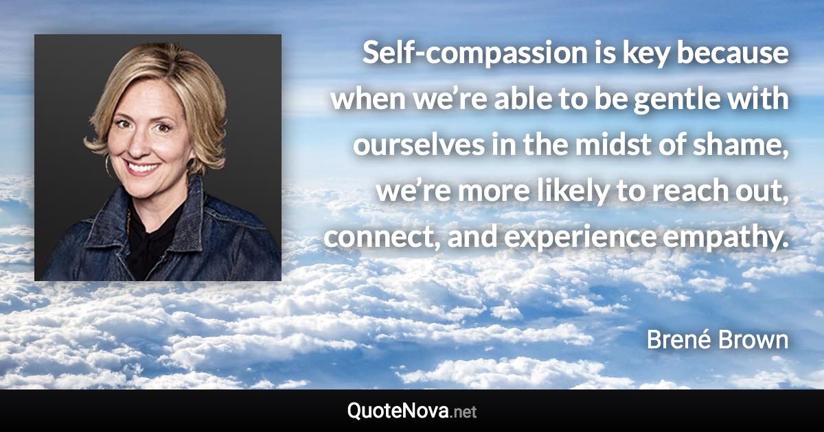 Self-compassion is key because when we’re able to be gentle with ourselves in the midst of shame, we’re more likely to reach out, connect, and experience empathy. - Brené Brown quote