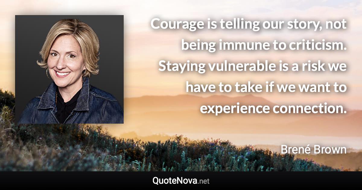 Courage is telling our story, not being immune to criticism. Staying vulnerable is a risk we have to take if we want to experience connection. - Brené Brown quote