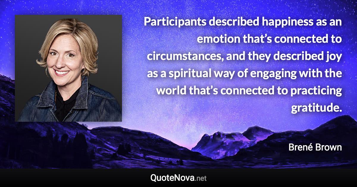 Participants described happiness as an emotion that’s connected to circumstances, and they described joy as a spiritual way of engaging with the world that’s connected to practicing gratitude. - Brené Brown quote