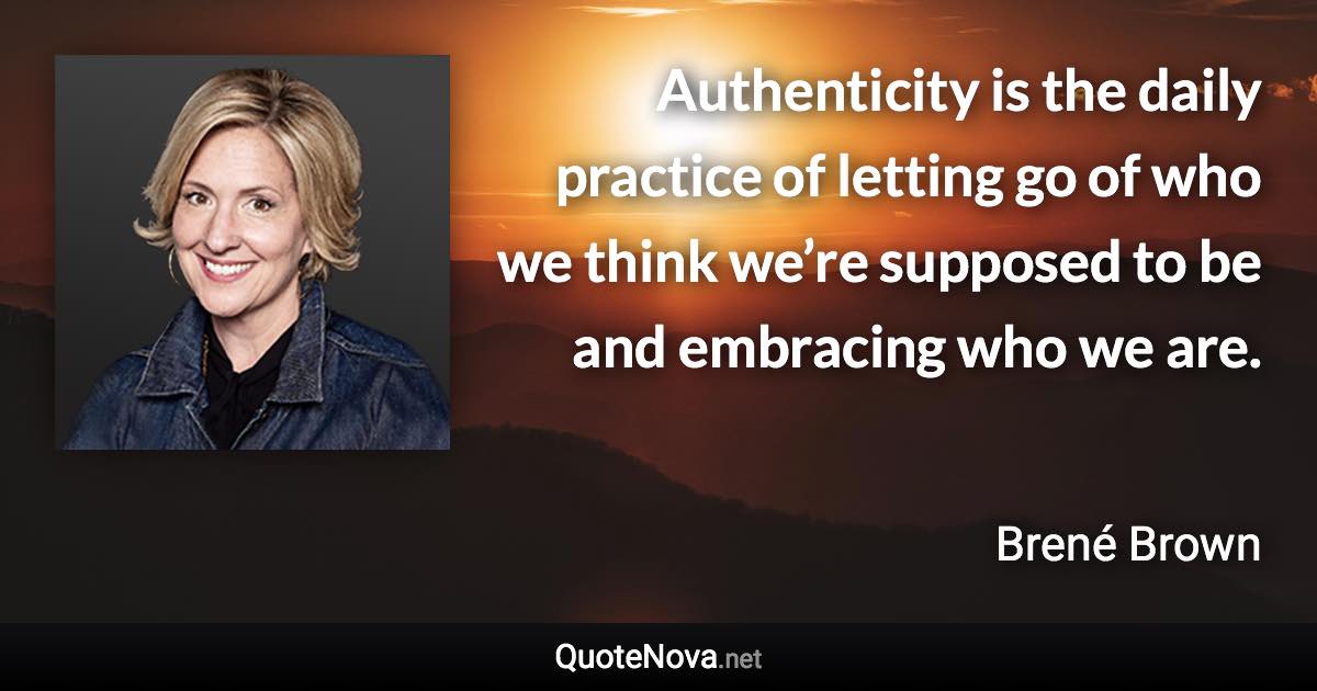Authenticity is the daily practice of letting go of who we think we’re supposed to be and embracing who we are. - Brené Brown quote