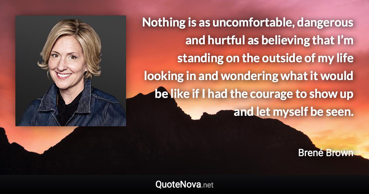 Nothing is as uncomfortable, dangerous and hurtful as believing that I’m standing on the outside of my life looking in and wondering what it would be like if I had the courage to show up and let myself be seen. - Brené Brown quote