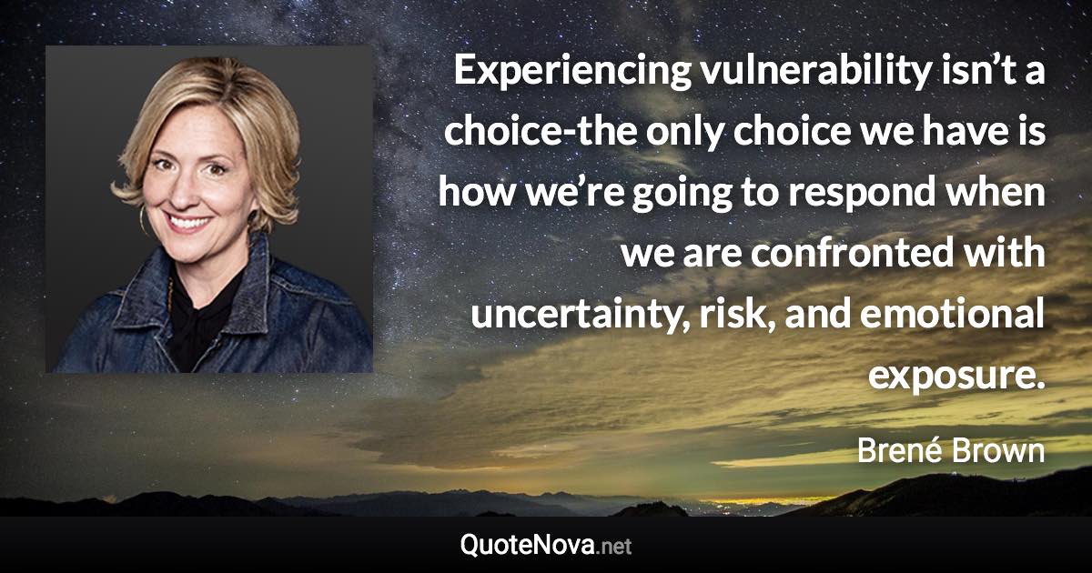 Experiencing vulnerability isn’t a choice-the only choice we have is how we’re going to respond when we are confronted with uncertainty, risk, and emotional exposure. - Brené Brown quote