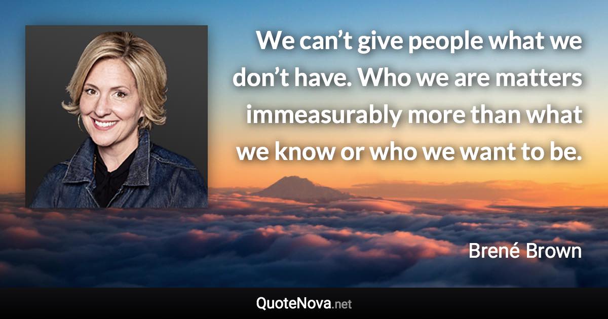 We can’t give people what we don’t have. Who we are matters immeasurably more than what we know or who we want to be. - Brené Brown quote