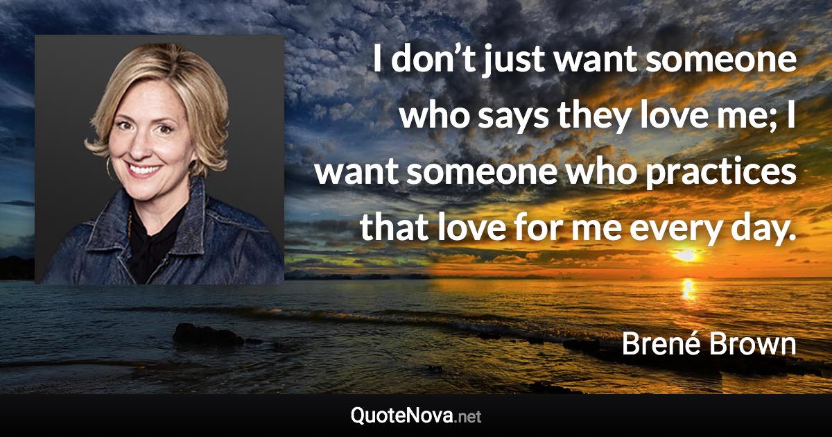 I don’t just want someone who says they love me; I want someone who practices that love for me every day. - Brené Brown quote