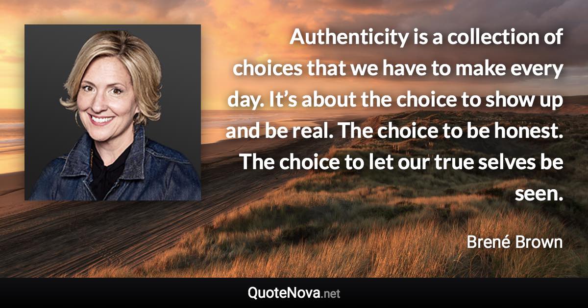 Authenticity is a collection of choices that we have to make every day. It’s about the choice to show up and be real. The choice to be honest. The choice to let our true selves be seen. - Brené Brown quote