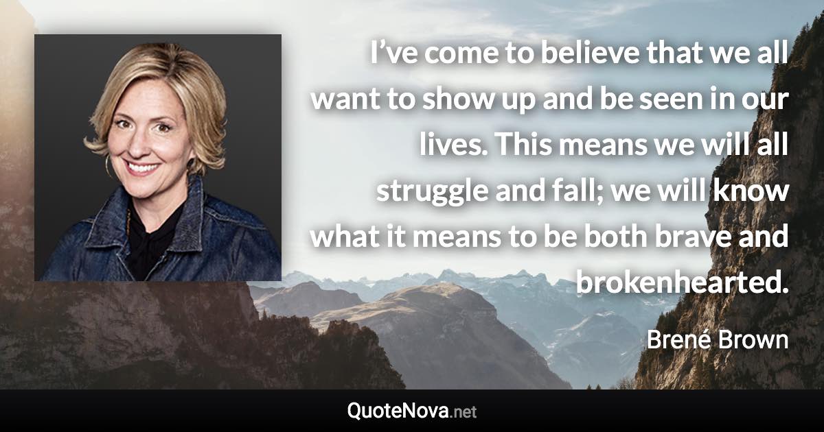 I’ve come to believe that we all want to show up and be seen in our lives. This means we will all struggle and fall; we will know what it means to be both brave and brokenhearted. - Brené Brown quote