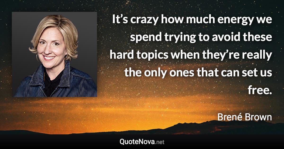 It’s crazy how much energy we spend trying to avoid these hard topics when they’re really the only ones that can set us free. - Brené Brown quote