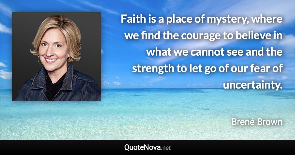 Faith is a place of mystery, where we find the courage to believe in what we cannot see and the strength to let go of our fear of uncertainty. - Brené Brown quote