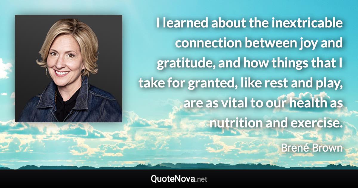 I learned about the inextricable connection between joy and gratitude, and how things that I take for granted, like rest and play, are as vital to our health as nutrition and exercise. - Brené Brown quote