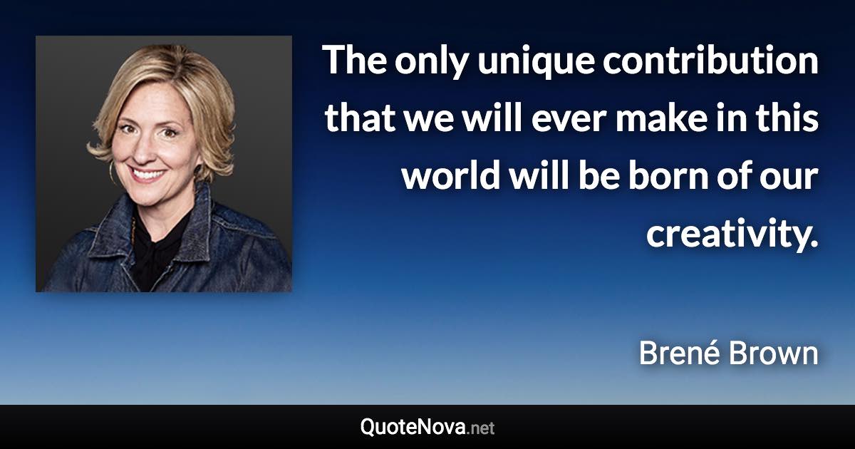 The only unique contribution that we will ever make in this world will be born of our creativity. - Brené Brown quote