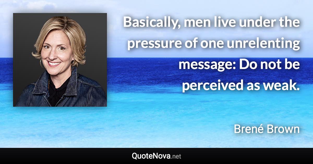 Basically, men live under the pressure of one unrelenting message: Do not be perceived as weak. - Brené Brown quote