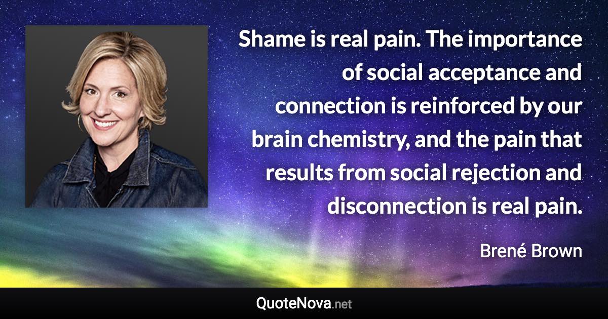 Shame is real pain. The importance of social acceptance and connection is reinforced by our brain chemistry, and the pain that results from social rejection and disconnection is real pain. - Brené Brown quote