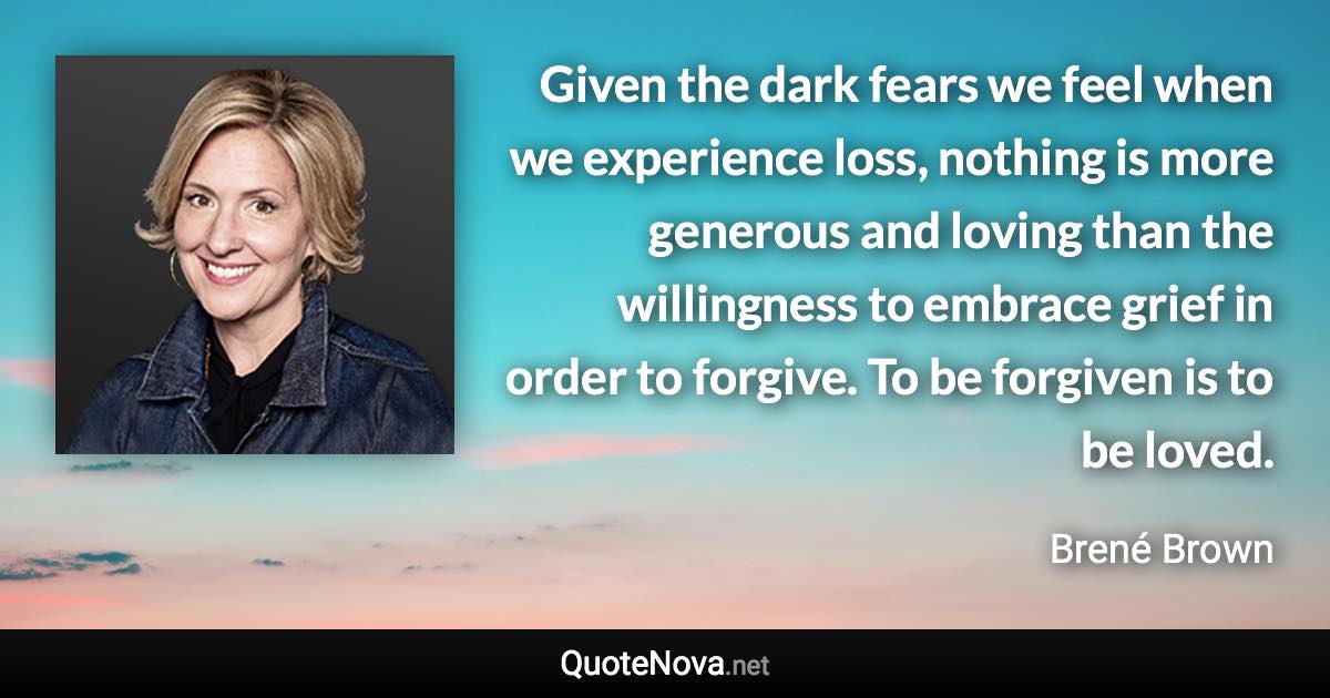 Given the dark fears we feel when we experience loss, nothing is more generous and loving than the willingness to embrace grief in order to forgive. To be forgiven is to be loved. - Brené Brown quote