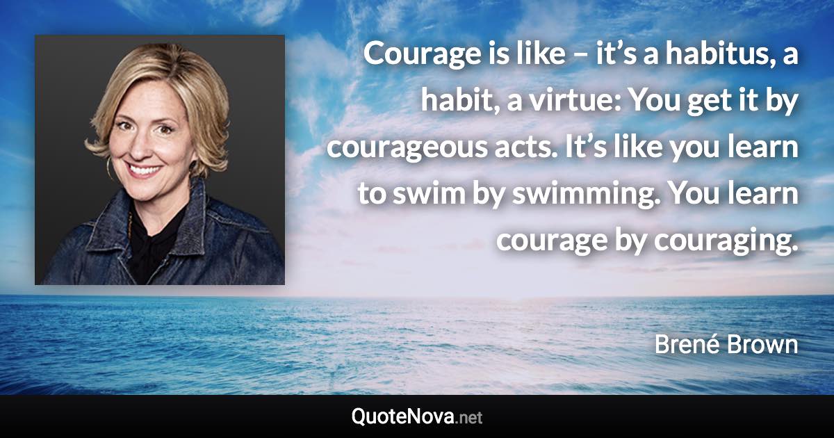 Courage is like – it’s a habitus, a habit, a virtue: You get it by courageous acts. It’s like you learn to swim by swimming. You learn courage by couraging. - Brené Brown quote