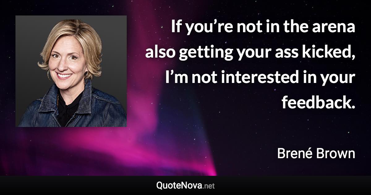 If you’re not in the arena also getting your ass kicked, I’m not interested in your feedback. - Brené Brown quote