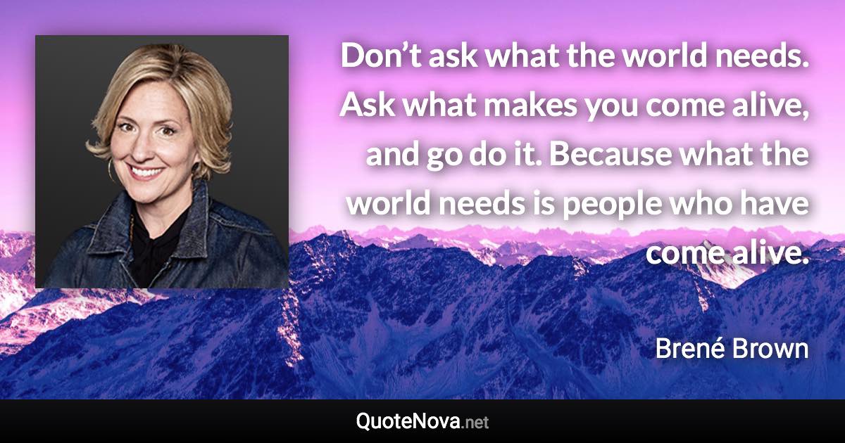 Don’t ask what the world needs. Ask what makes you come alive, and go do it. Because what the world needs is people who have come alive. - Brené Brown quote