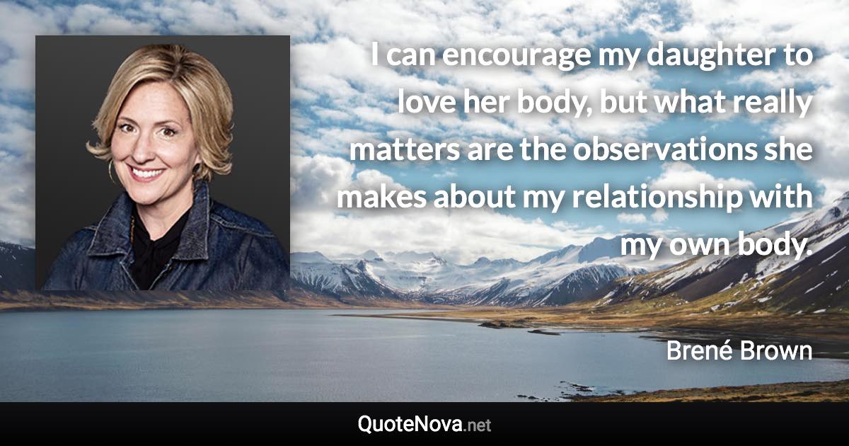 I can encourage my daughter to love her body, but what really matters are the observations she makes about my relationship with my own body. - Brené Brown quote