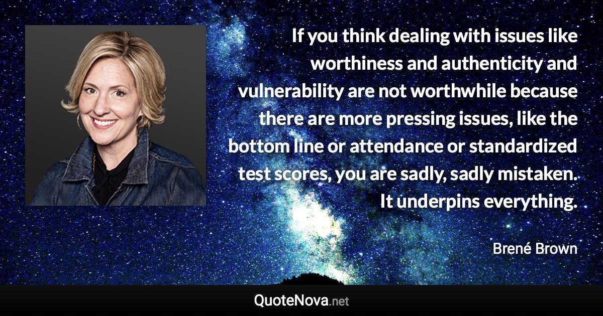 If you think dealing with issues like worthiness and authenticity and vulnerability are not worthwhile because there are more pressing issues, like the bottom line or attendance or standardized test scores, you are sadly, sadly mistaken. It underpins everything. - Brené Brown quote