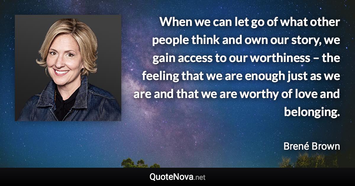 When we can let go of what other people think and own our story, we gain access to our worthiness – the feeling that we are enough just as we are and that we are worthy of love and belonging. - Brené Brown quote