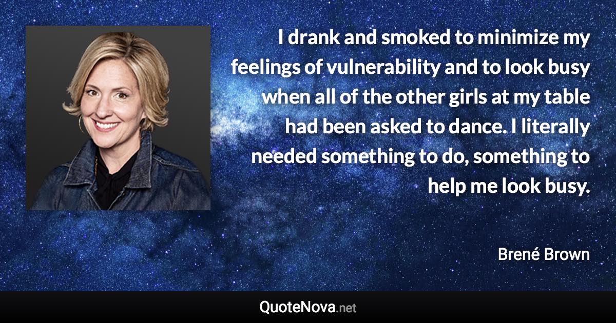 I drank and smoked to minimize my feelings of vulnerability and to look busy when all of the other girls at my table had been asked to dance. I literally needed something to do, something to help me look busy. - Brené Brown quote