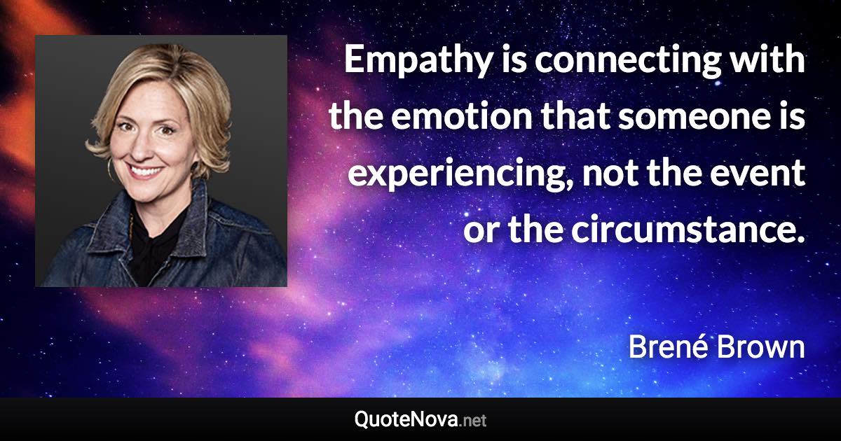 Empathy is connecting with the emotion that someone is experiencing, not the event or the circumstance. - Brené Brown quote