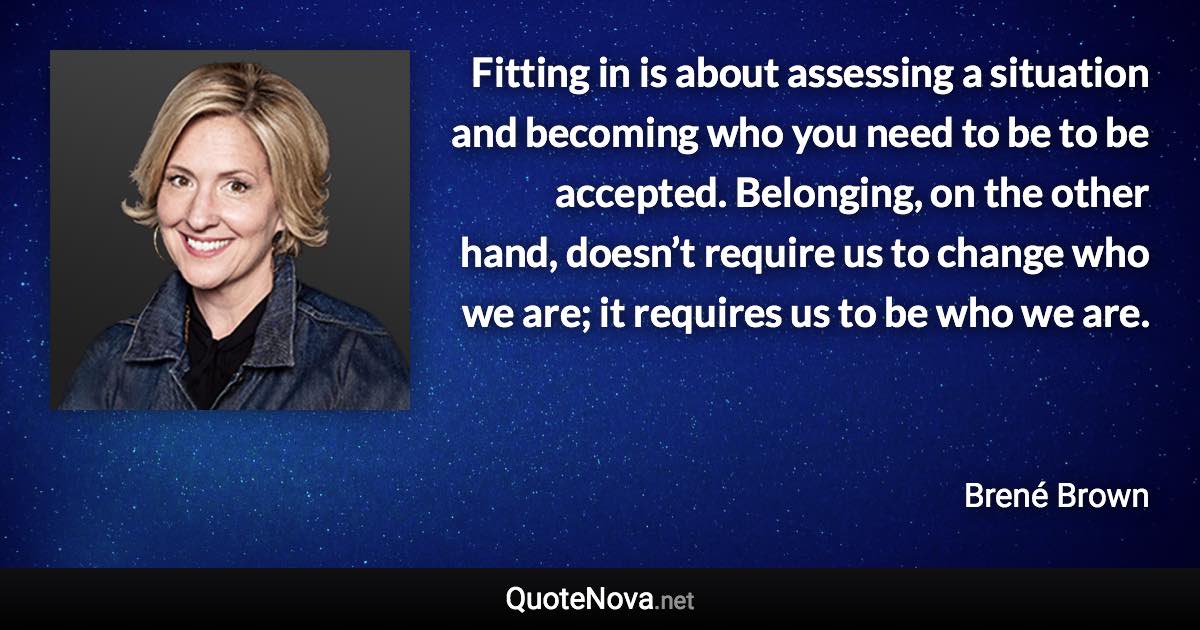 Fitting in is about assessing a situation and becoming who you need to be to be accepted. Belonging, on the other hand, doesn’t require us to change who we are; it requires us to be who we are. - Brené Brown quote
