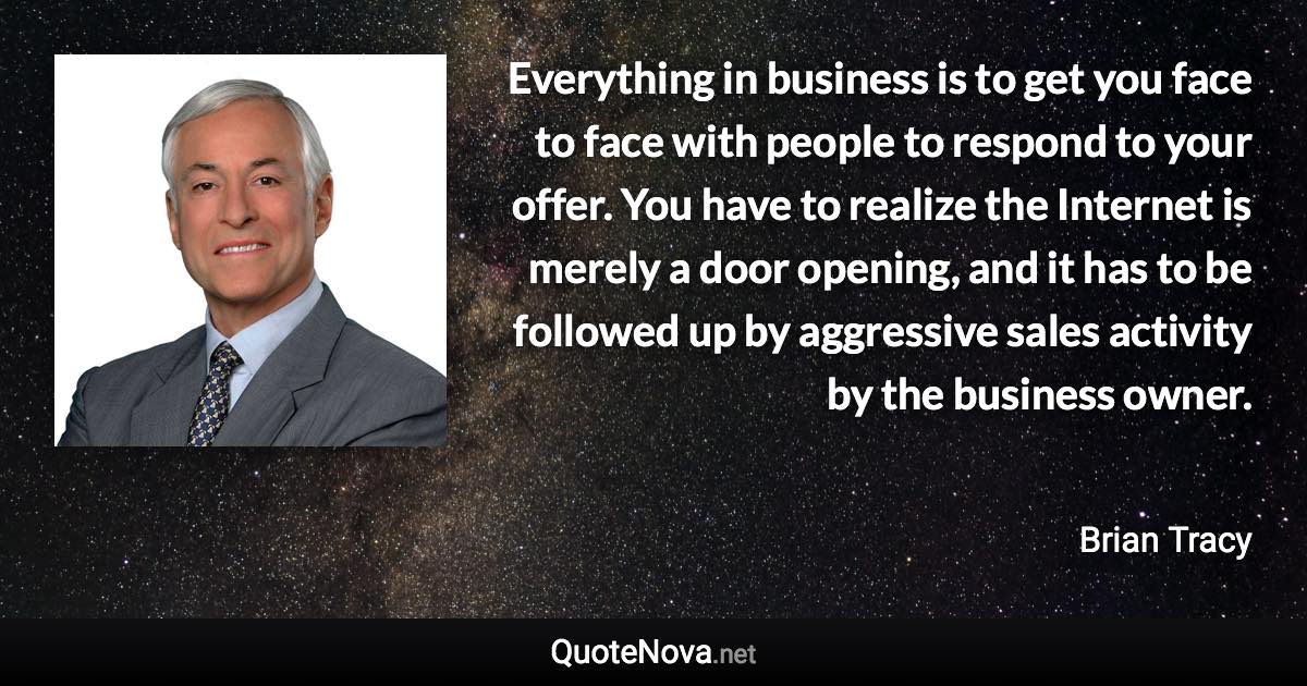 Everything in business is to get you face to face with people to respond to your offer. You have to realize the Internet is merely a door opening, and it has to be followed up by aggressive sales activity by the business owner. - Brian Tracy quote