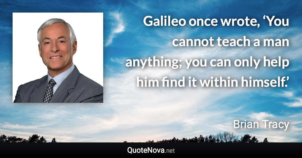 Galileo once wrote, ‘You cannot teach a man anything; you can only help him find it within himself.’ - Brian Tracy quote