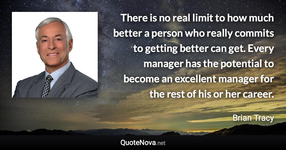 There is no real limit to how much better a person who really commits to getting better can get. Every manager has the potential to become an excellent manager for the rest of his or her career. - Brian Tracy quote