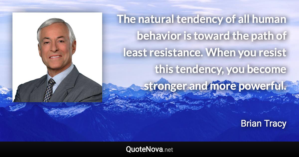 The natural tendency of all human behavior is toward the path of least resistance. When you resist this tendency, you become stronger and more powerful. - Brian Tracy quote