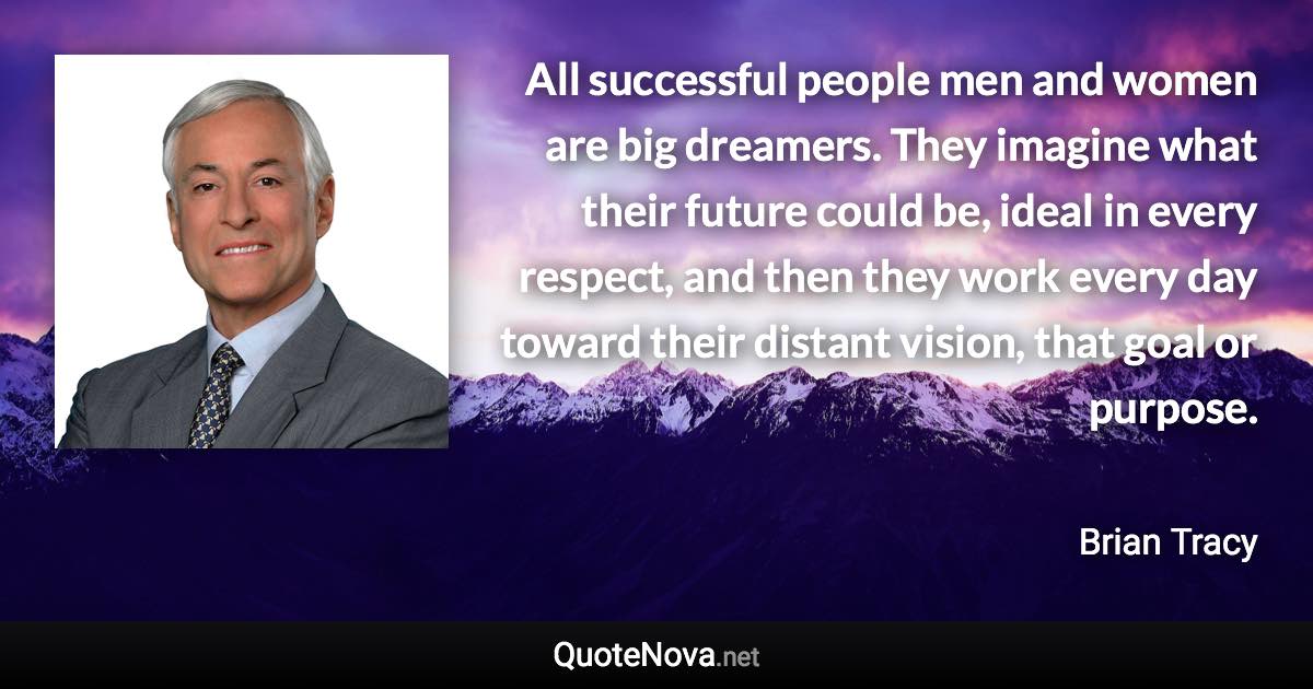 All successful people men and women are big dreamers. They imagine what their future could be, ideal in every respect, and then they work every day toward their distant vision, that goal or purpose. - Brian Tracy quote
