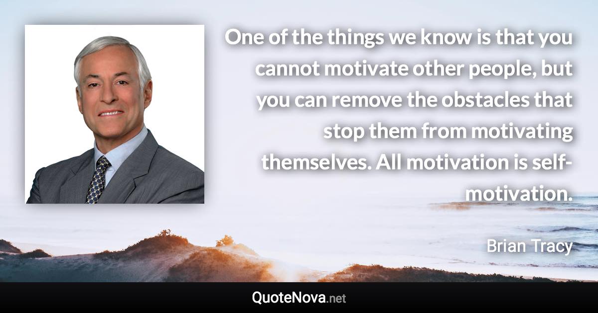 One of the things we know is that you cannot motivate other people, but you can remove the obstacles that stop them from motivating themselves. All motivation is self-motivation. - Brian Tracy quote