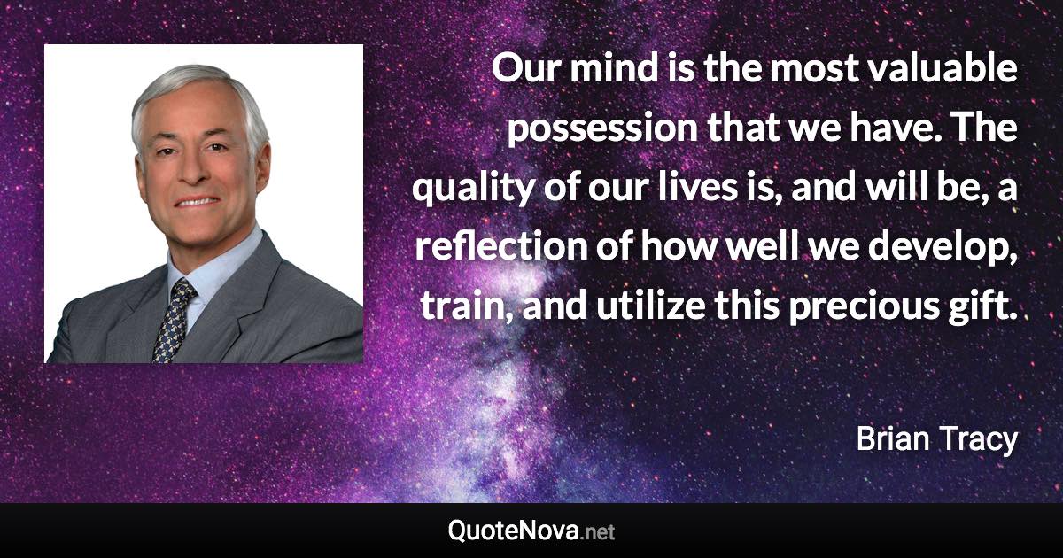 Our mind is the most valuable possession that we have. The quality of our lives is, and will be, a reflection of how well we develop, train, and utilize this precious gift. - Brian Tracy quote