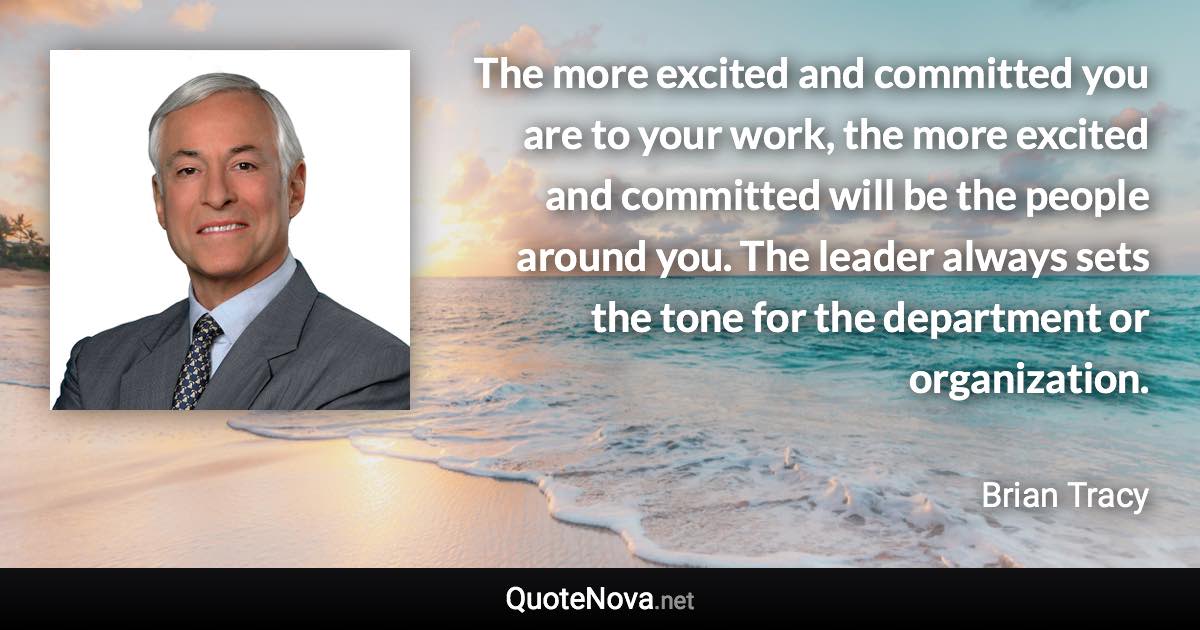 The more excited and committed you are to your work, the more excited and committed will be the people around you. The leader always sets the tone for the department or organization. - Brian Tracy quote