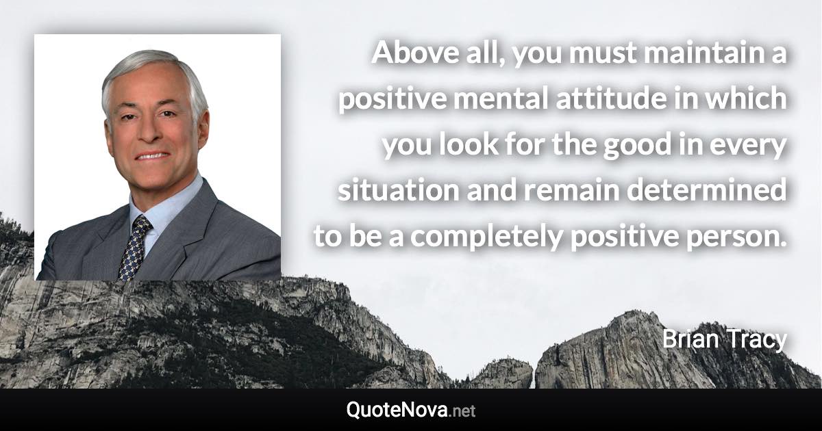 Above all, you must maintain a positive mental attitude in which you look for the good in every situation and remain determined to be a completely positive person. - Brian Tracy quote