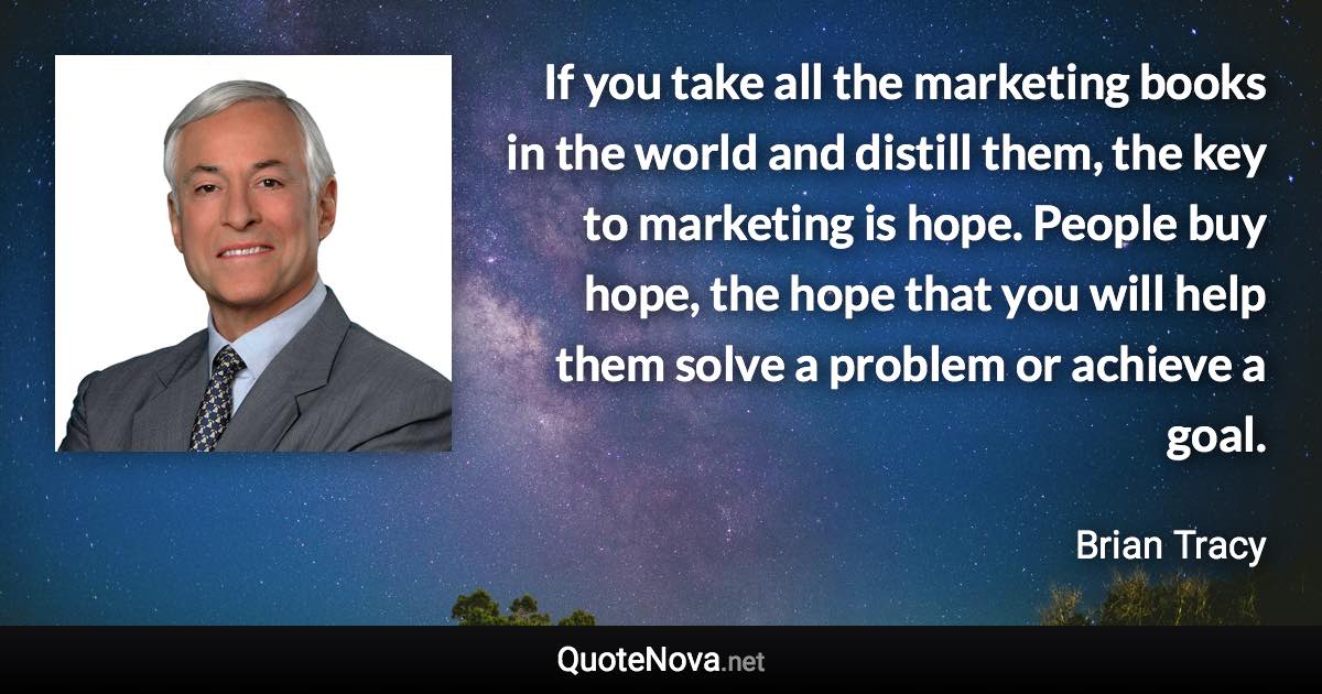 If you take all the marketing books in the world and distill them, the key to marketing is hope. People buy hope, the hope that you will help them solve a problem or achieve a goal. - Brian Tracy quote