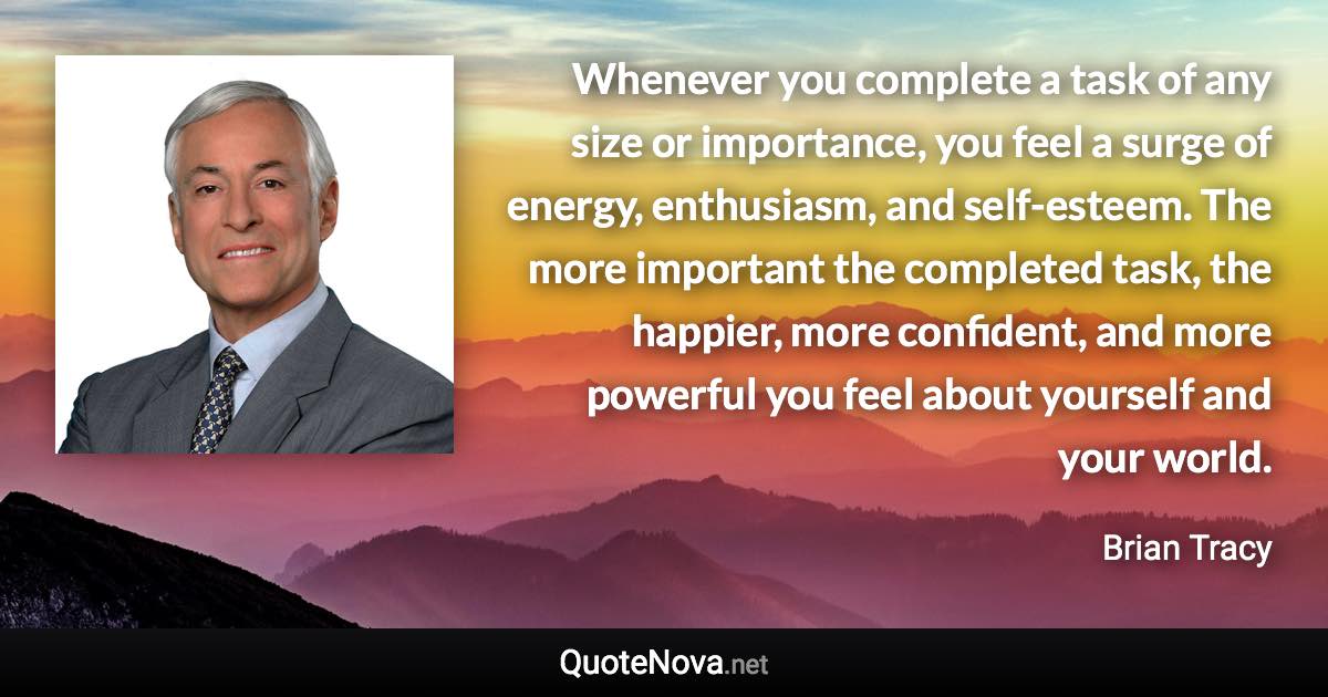 Whenever you complete a task of any size or importance, you feel a surge of energy, enthusiasm, and self-esteem. The more important the completed task, the happier, more confident, and more powerful you feel about yourself and your world. - Brian Tracy quote