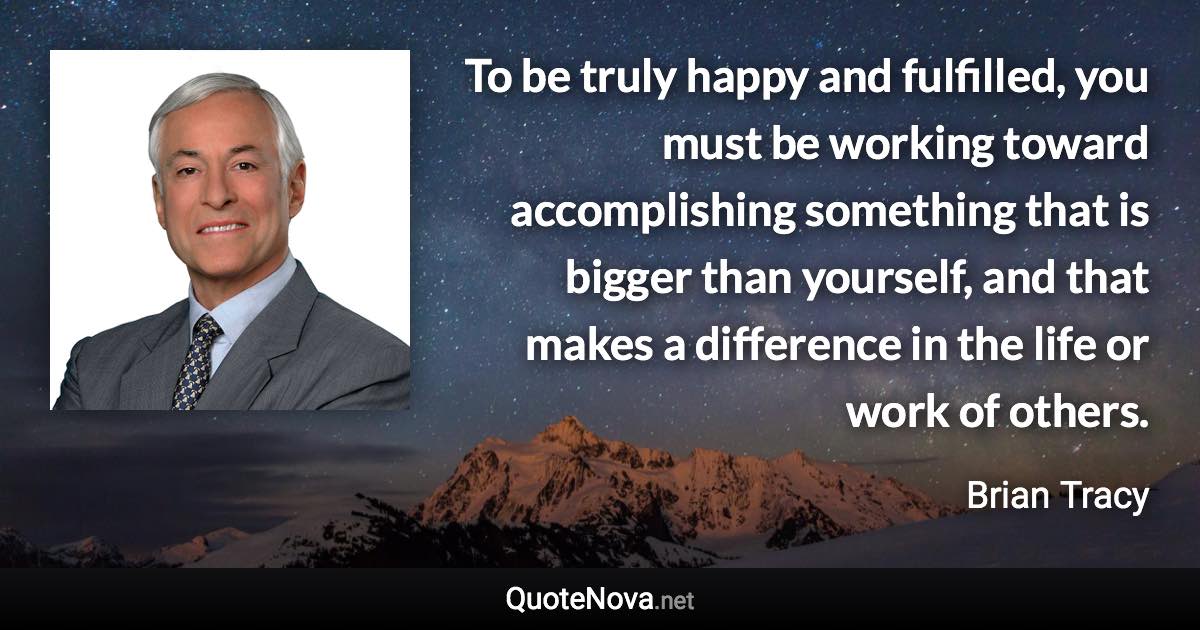 To be truly happy and fulfilled, you must be working toward accomplishing something that is bigger than yourself, and that makes a difference in the life or work of others. - Brian Tracy quote