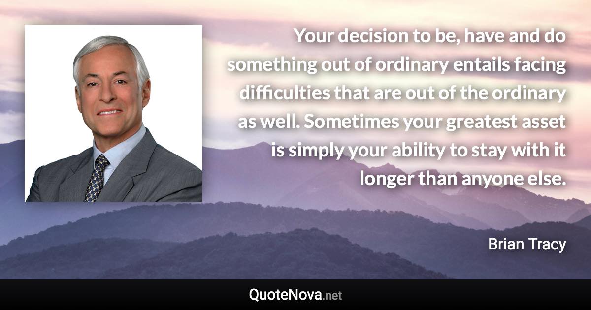 Your decision to be, have and do something out of ordinary entails facing difficulties that are out of the ordinary as well. Sometimes your greatest asset is simply your ability to stay with it longer than anyone else. - Brian Tracy quote