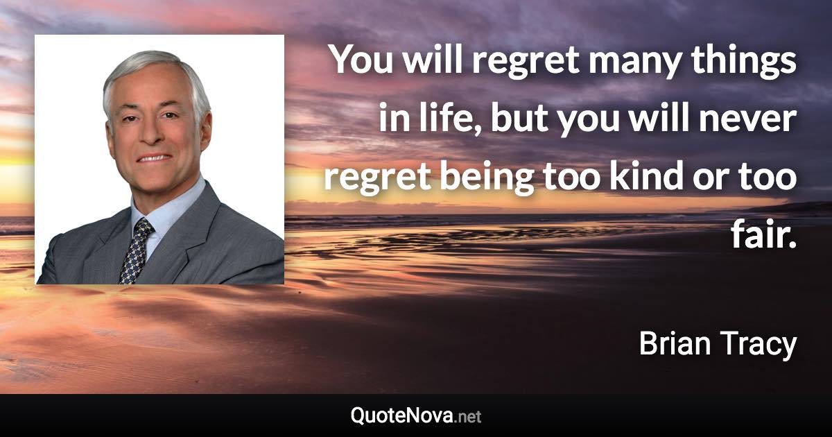 You will regret many things in life, but you will never regret being too kind or too fair. - Brian Tracy quote