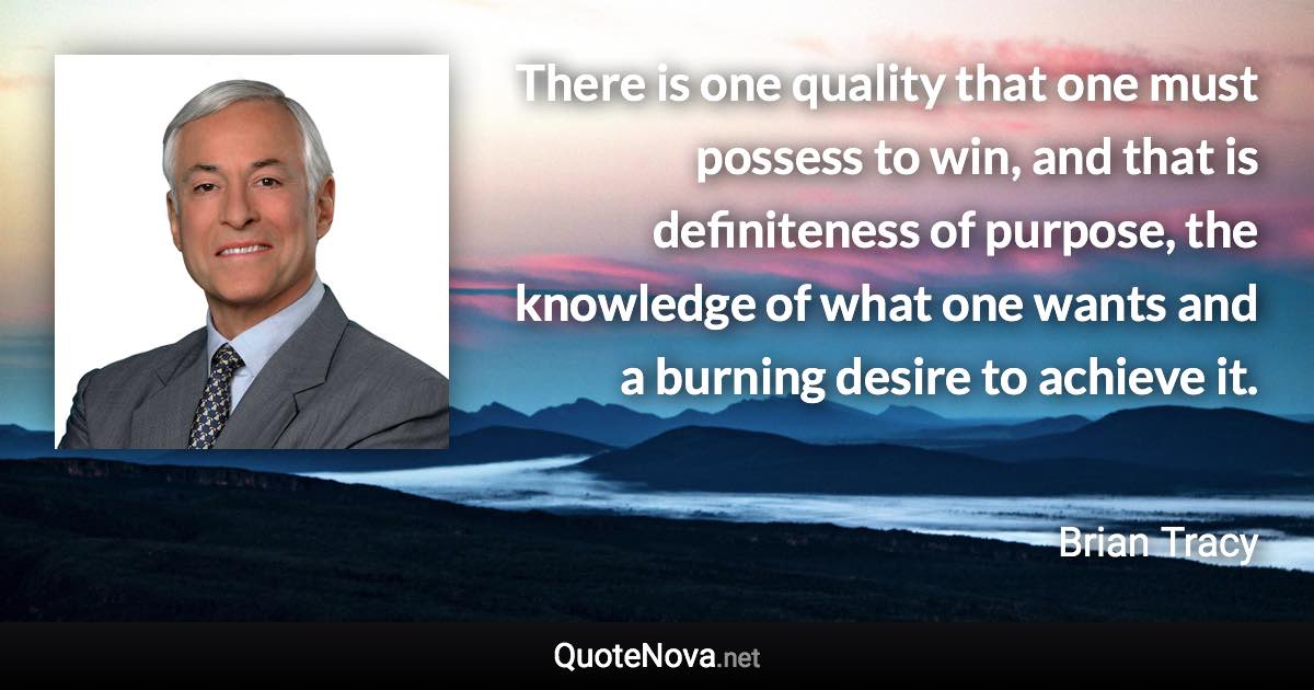 There is one quality that one must possess to win, and that is definiteness of purpose, the knowledge of what one wants and a burning desire to achieve it. - Brian Tracy quote