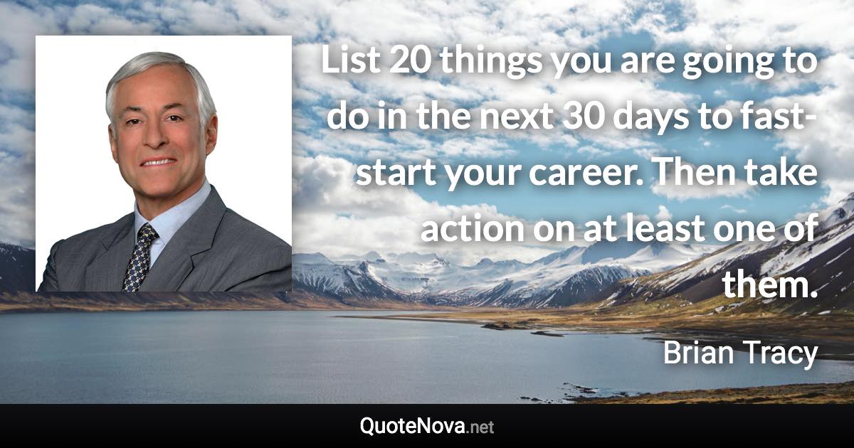 List 20 things you are going to do in the next 30 days to fast-start your career. Then take action on at least one of them. - Brian Tracy quote