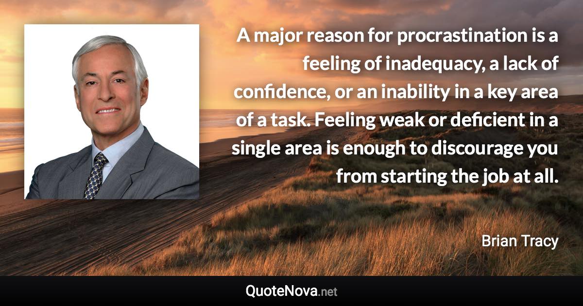 A major reason for procrastination is a feeling of inadequacy, a lack of confidence, or an inability in a key area of a task. Feeling weak or deficient in a single area is enough to discourage you from starting the job at all. - Brian Tracy quote